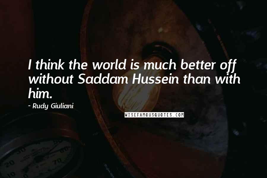 Rudy Giuliani Quotes: I think the world is much better off without Saddam Hussein than with him.