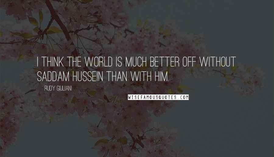 Rudy Giuliani Quotes: I think the world is much better off without Saddam Hussein than with him.