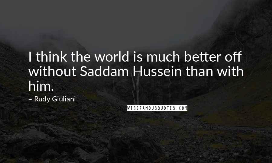 Rudy Giuliani Quotes: I think the world is much better off without Saddam Hussein than with him.