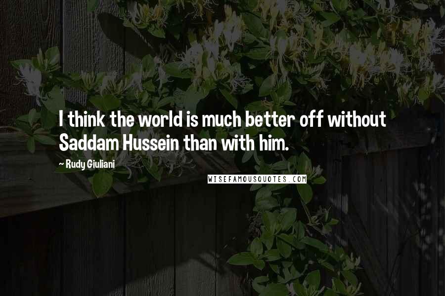 Rudy Giuliani Quotes: I think the world is much better off without Saddam Hussein than with him.