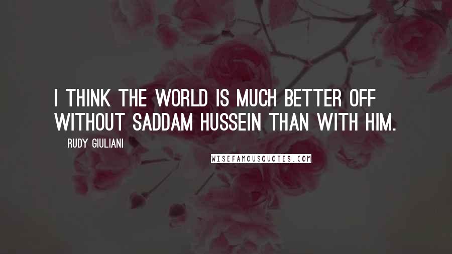 Rudy Giuliani Quotes: I think the world is much better off without Saddam Hussein than with him.