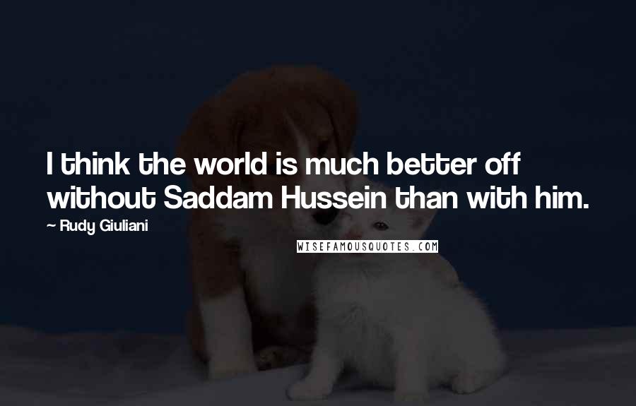 Rudy Giuliani Quotes: I think the world is much better off without Saddam Hussein than with him.