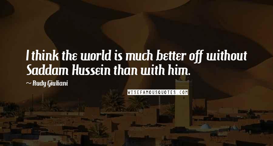 Rudy Giuliani Quotes: I think the world is much better off without Saddam Hussein than with him.