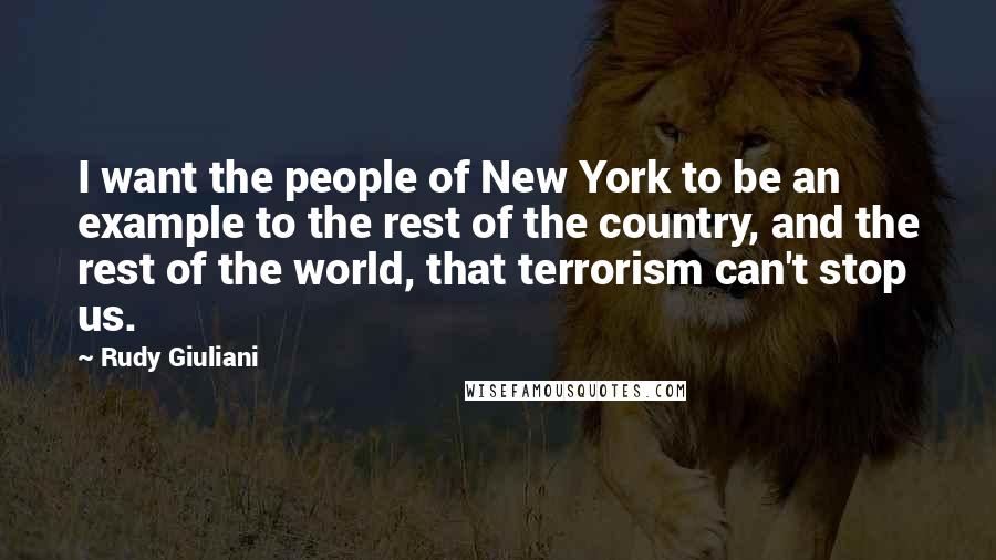 Rudy Giuliani Quotes: I want the people of New York to be an example to the rest of the country, and the rest of the world, that terrorism can't stop us.