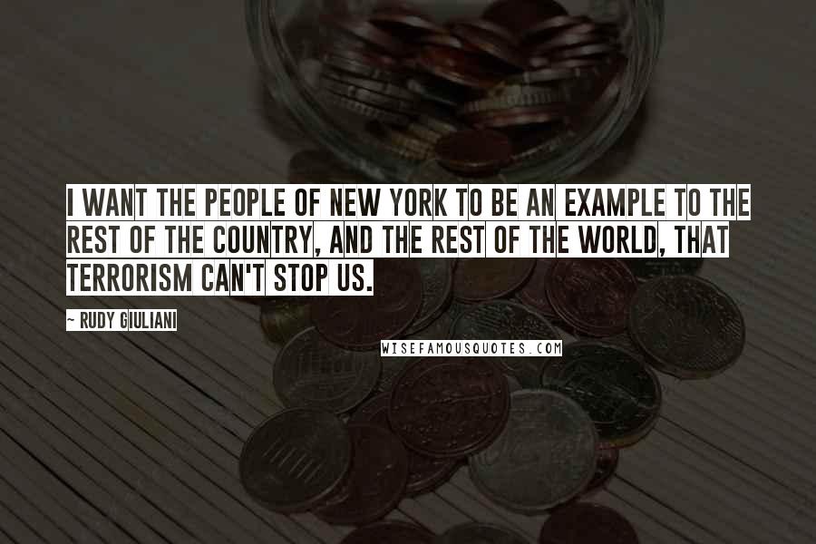 Rudy Giuliani Quotes: I want the people of New York to be an example to the rest of the country, and the rest of the world, that terrorism can't stop us.