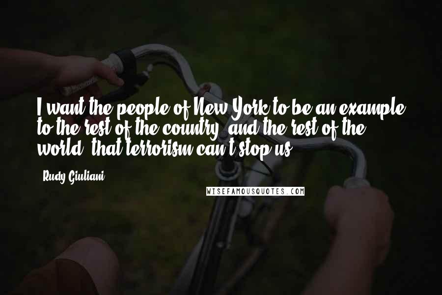 Rudy Giuliani Quotes: I want the people of New York to be an example to the rest of the country, and the rest of the world, that terrorism can't stop us.