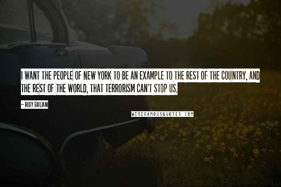 Rudy Giuliani Quotes: I want the people of New York to be an example to the rest of the country, and the rest of the world, that terrorism can't stop us.