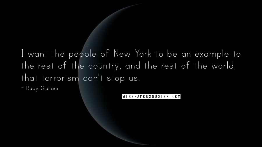 Rudy Giuliani Quotes: I want the people of New York to be an example to the rest of the country, and the rest of the world, that terrorism can't stop us.