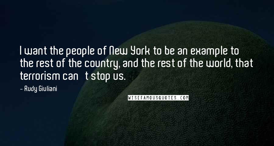 Rudy Giuliani Quotes: I want the people of New York to be an example to the rest of the country, and the rest of the world, that terrorism can't stop us.