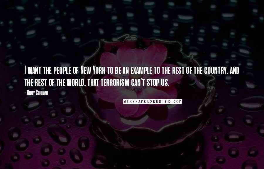 Rudy Giuliani Quotes: I want the people of New York to be an example to the rest of the country, and the rest of the world, that terrorism can't stop us.