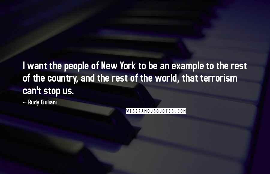 Rudy Giuliani Quotes: I want the people of New York to be an example to the rest of the country, and the rest of the world, that terrorism can't stop us.