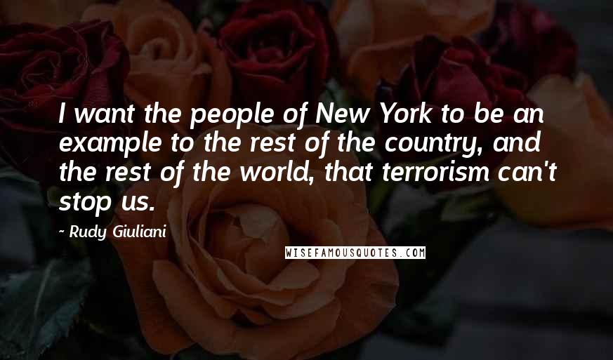 Rudy Giuliani Quotes: I want the people of New York to be an example to the rest of the country, and the rest of the world, that terrorism can't stop us.