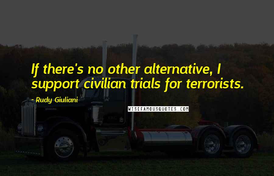 Rudy Giuliani Quotes: If there's no other alternative, I support civilian trials for terrorists.