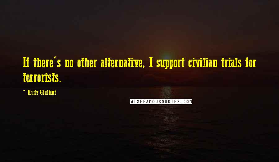 Rudy Giuliani Quotes: If there's no other alternative, I support civilian trials for terrorists.
