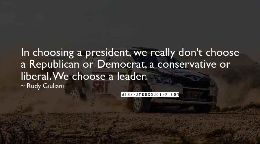 Rudy Giuliani Quotes: In choosing a president, we really don't choose a Republican or Democrat, a conservative or liberal. We choose a leader.