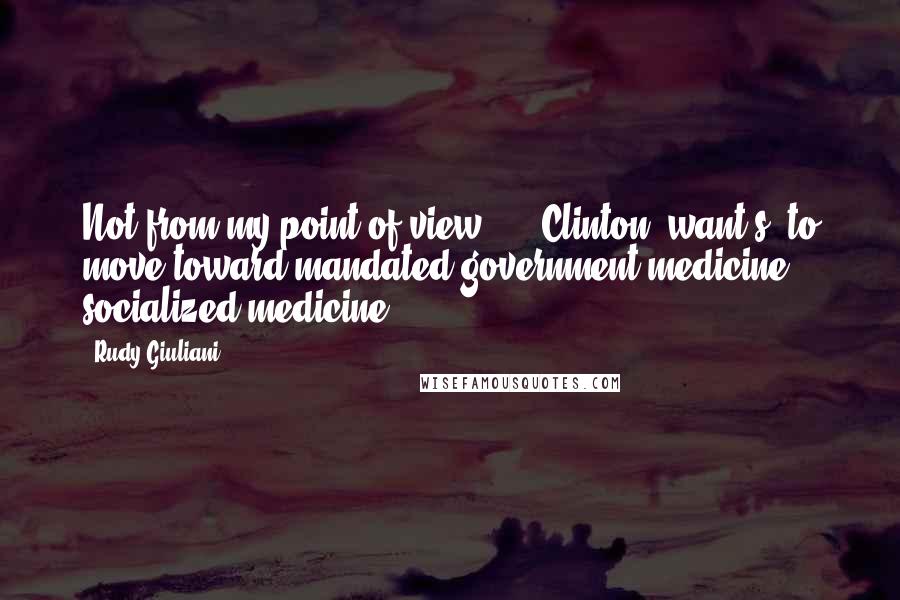 Rudy Giuliani Quotes: Not from my point of view ... [Clinton] want[s] to move toward mandated government medicine, socialized medicine.