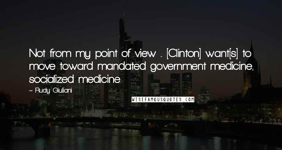 Rudy Giuliani Quotes: Not from my point of view ... [Clinton] want[s] to move toward mandated government medicine, socialized medicine.