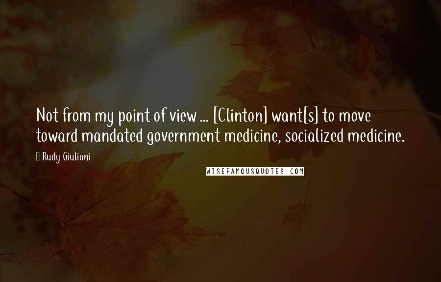 Rudy Giuliani Quotes: Not from my point of view ... [Clinton] want[s] to move toward mandated government medicine, socialized medicine.