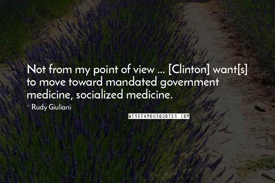 Rudy Giuliani Quotes: Not from my point of view ... [Clinton] want[s] to move toward mandated government medicine, socialized medicine.