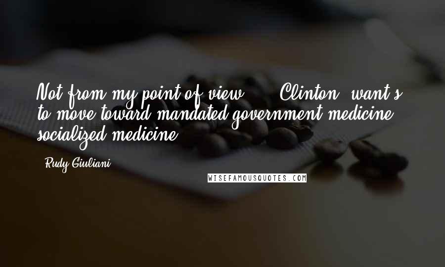 Rudy Giuliani Quotes: Not from my point of view ... [Clinton] want[s] to move toward mandated government medicine, socialized medicine.