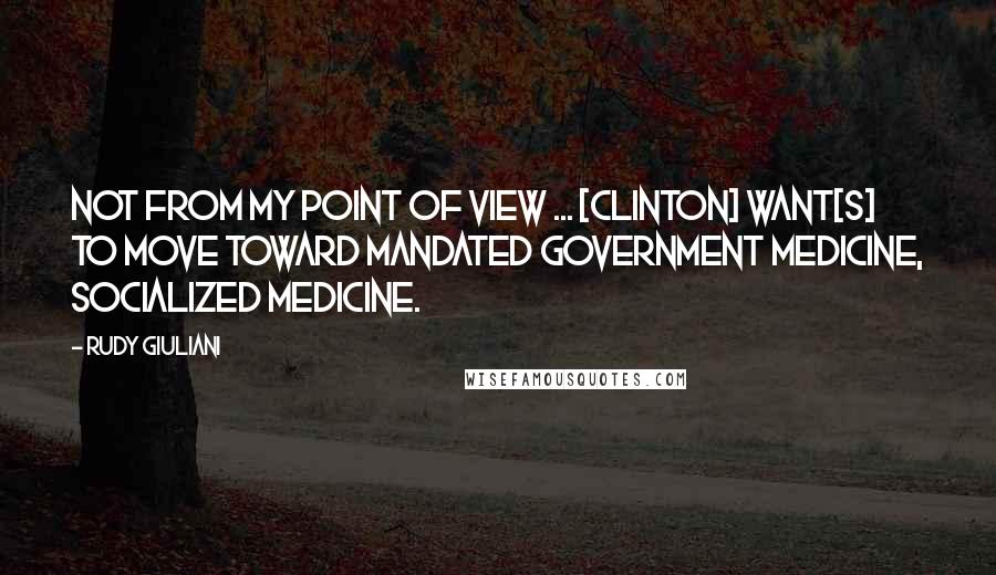 Rudy Giuliani Quotes: Not from my point of view ... [Clinton] want[s] to move toward mandated government medicine, socialized medicine.