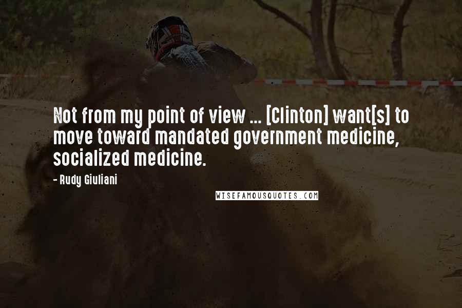 Rudy Giuliani Quotes: Not from my point of view ... [Clinton] want[s] to move toward mandated government medicine, socialized medicine.