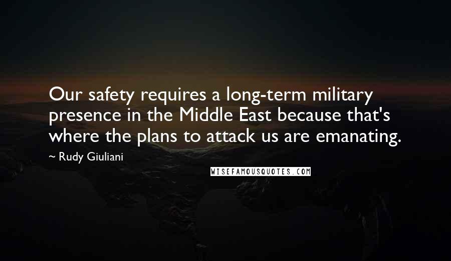 Rudy Giuliani Quotes: Our safety requires a long-term military presence in the Middle East because that's where the plans to attack us are emanating.