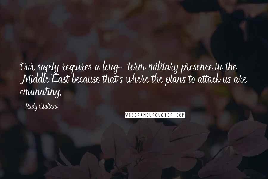 Rudy Giuliani Quotes: Our safety requires a long-term military presence in the Middle East because that's where the plans to attack us are emanating.