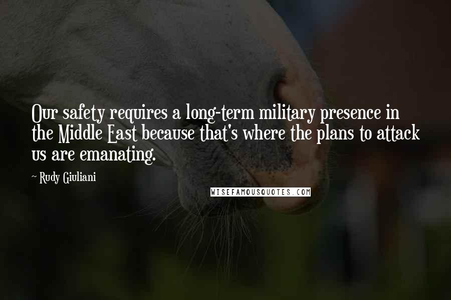 Rudy Giuliani Quotes: Our safety requires a long-term military presence in the Middle East because that's where the plans to attack us are emanating.