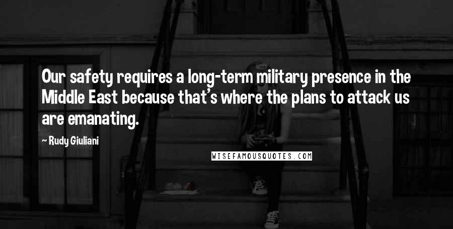 Rudy Giuliani Quotes: Our safety requires a long-term military presence in the Middle East because that's where the plans to attack us are emanating.