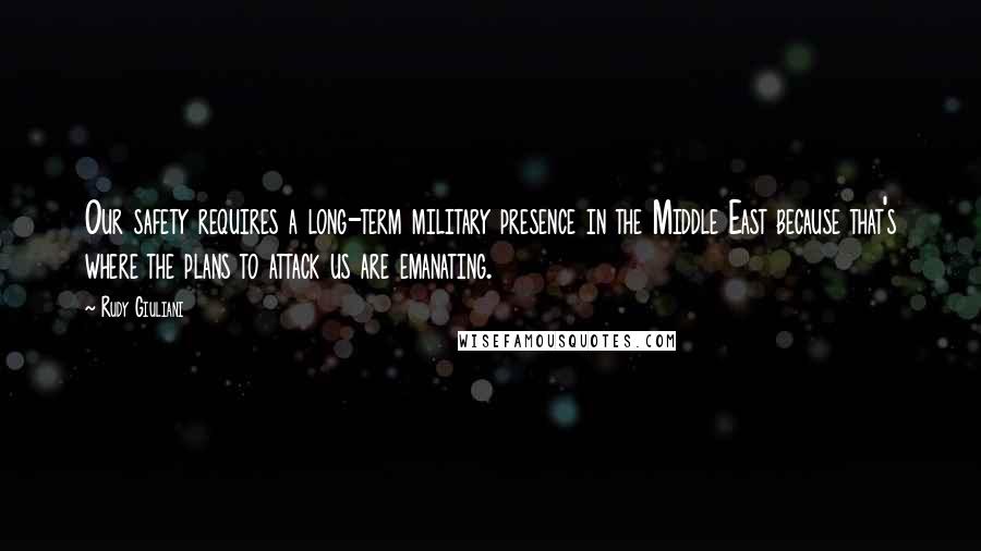 Rudy Giuliani Quotes: Our safety requires a long-term military presence in the Middle East because that's where the plans to attack us are emanating.