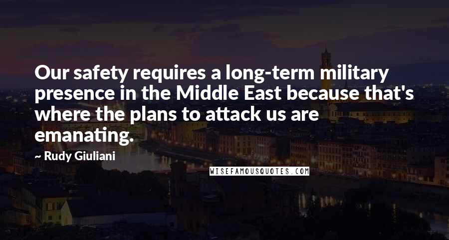 Rudy Giuliani Quotes: Our safety requires a long-term military presence in the Middle East because that's where the plans to attack us are emanating.
