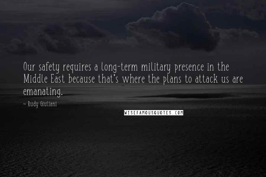 Rudy Giuliani Quotes: Our safety requires a long-term military presence in the Middle East because that's where the plans to attack us are emanating.