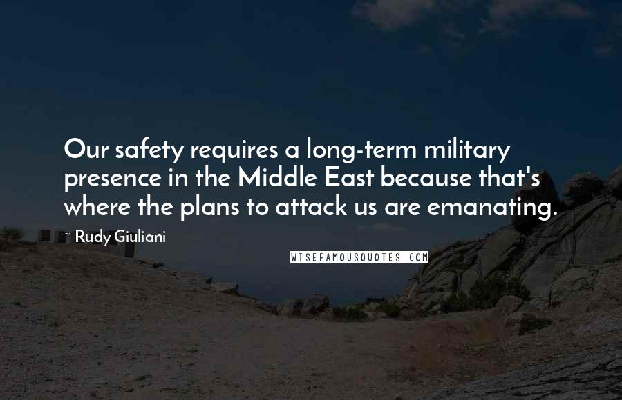 Rudy Giuliani Quotes: Our safety requires a long-term military presence in the Middle East because that's where the plans to attack us are emanating.