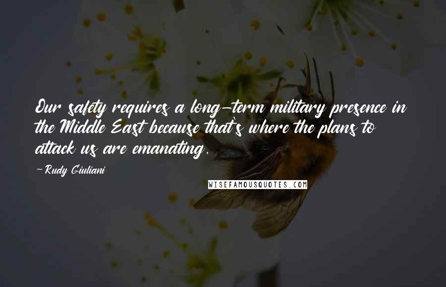 Rudy Giuliani Quotes: Our safety requires a long-term military presence in the Middle East because that's where the plans to attack us are emanating.