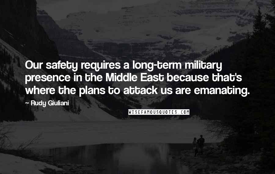 Rudy Giuliani Quotes: Our safety requires a long-term military presence in the Middle East because that's where the plans to attack us are emanating.