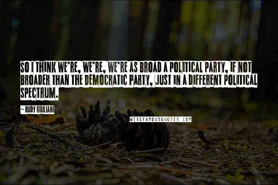 Rudy Giuliani Quotes: So I think we're, we're, we're as broad a political party, if not broader than the Democratic Party, just in a different political spectrum.