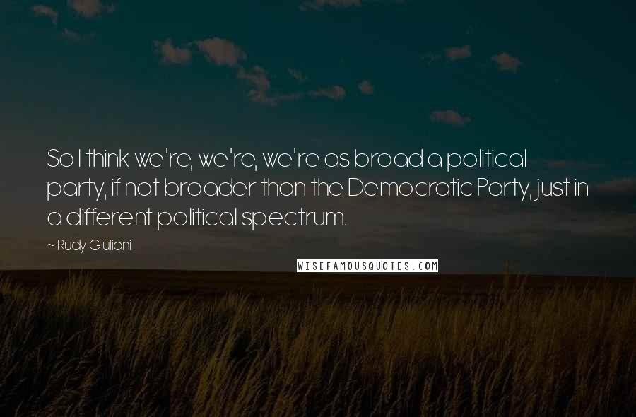 Rudy Giuliani Quotes: So I think we're, we're, we're as broad a political party, if not broader than the Democratic Party, just in a different political spectrum.