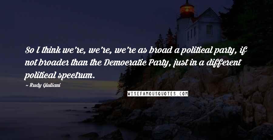 Rudy Giuliani Quotes: So I think we're, we're, we're as broad a political party, if not broader than the Democratic Party, just in a different political spectrum.