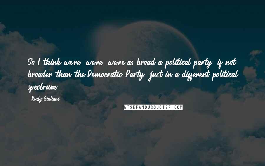 Rudy Giuliani Quotes: So I think we're, we're, we're as broad a political party, if not broader than the Democratic Party, just in a different political spectrum.