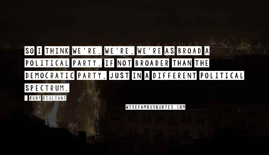 Rudy Giuliani Quotes: So I think we're, we're, we're as broad a political party, if not broader than the Democratic Party, just in a different political spectrum.