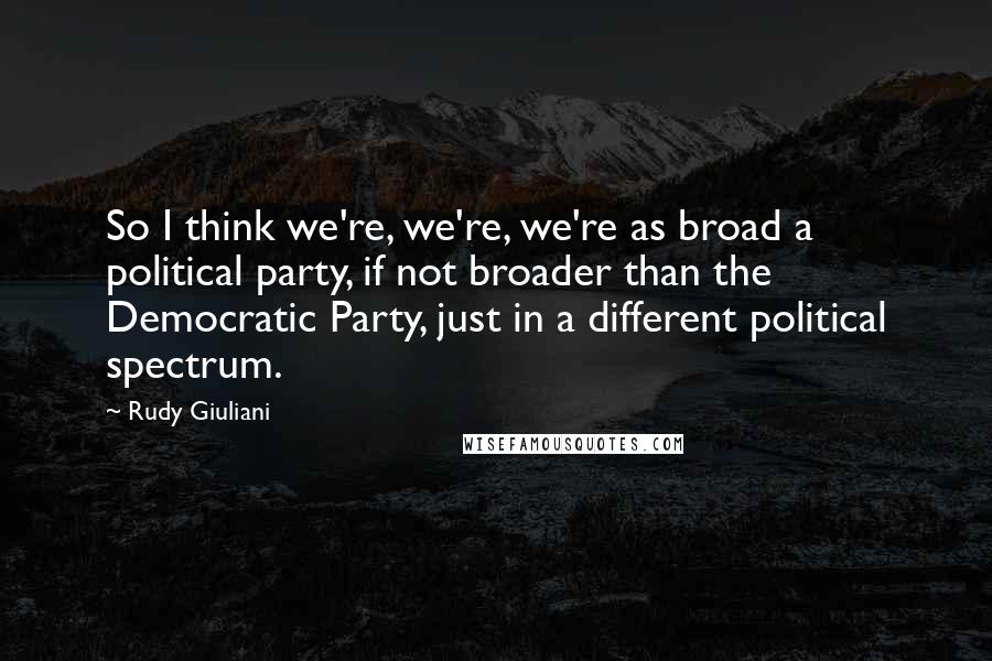 Rudy Giuliani Quotes: So I think we're, we're, we're as broad a political party, if not broader than the Democratic Party, just in a different political spectrum.