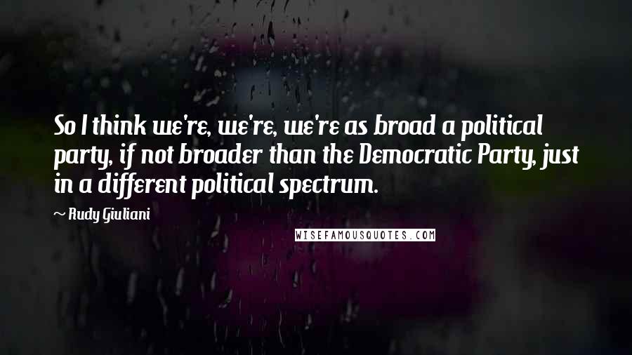 Rudy Giuliani Quotes: So I think we're, we're, we're as broad a political party, if not broader than the Democratic Party, just in a different political spectrum.