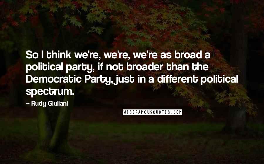 Rudy Giuliani Quotes: So I think we're, we're, we're as broad a political party, if not broader than the Democratic Party, just in a different political spectrum.