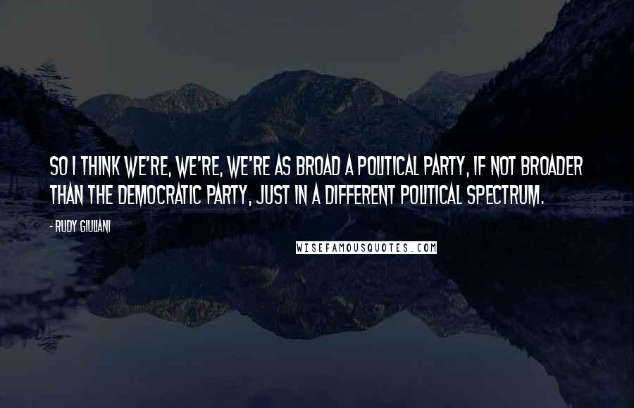 Rudy Giuliani Quotes: So I think we're, we're, we're as broad a political party, if not broader than the Democratic Party, just in a different political spectrum.