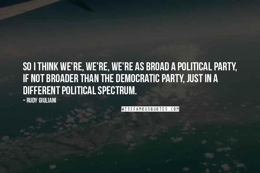 Rudy Giuliani Quotes: So I think we're, we're, we're as broad a political party, if not broader than the Democratic Party, just in a different political spectrum.