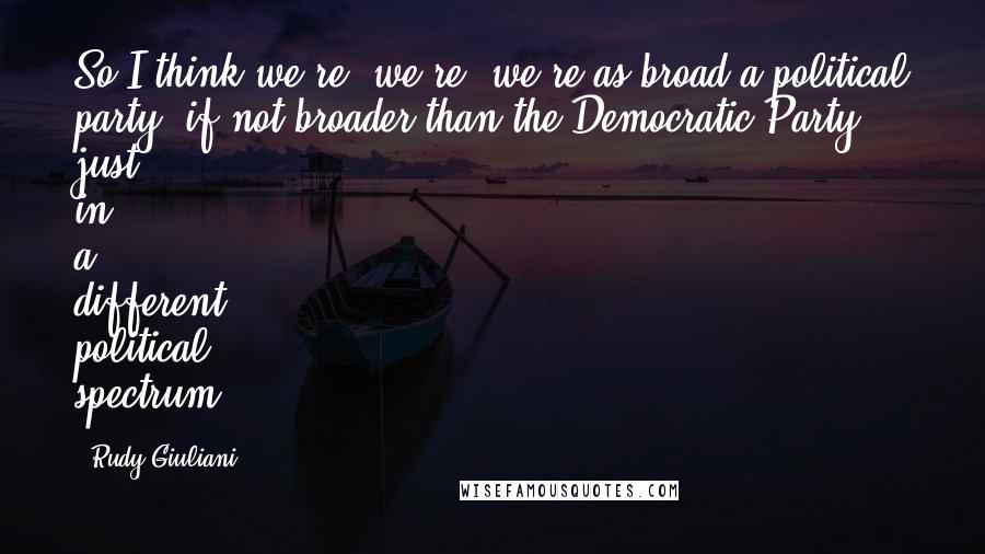 Rudy Giuliani Quotes: So I think we're, we're, we're as broad a political party, if not broader than the Democratic Party, just in a different political spectrum.