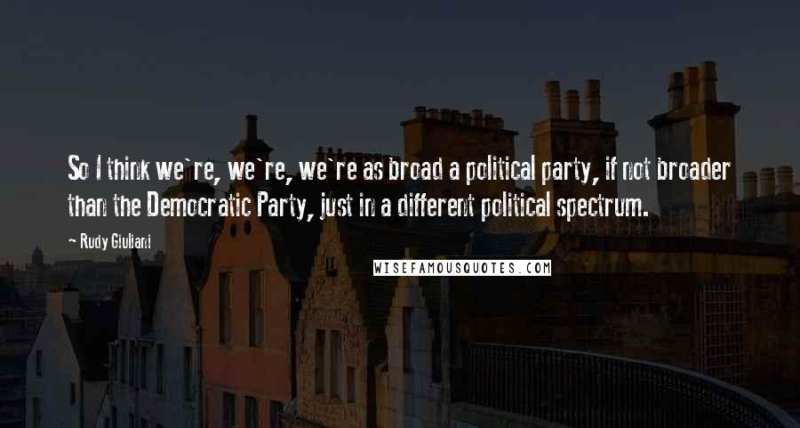 Rudy Giuliani Quotes: So I think we're, we're, we're as broad a political party, if not broader than the Democratic Party, just in a different political spectrum.