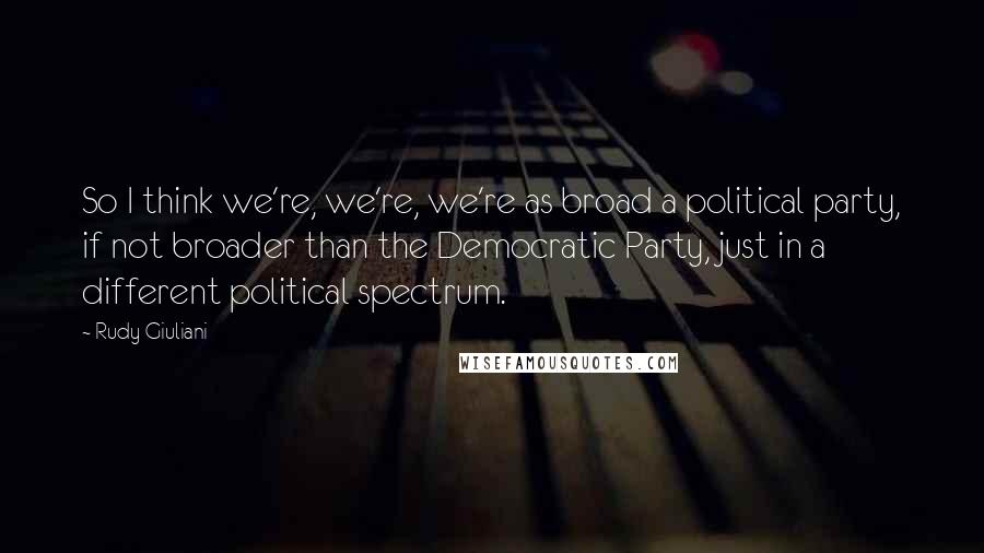 Rudy Giuliani Quotes: So I think we're, we're, we're as broad a political party, if not broader than the Democratic Party, just in a different political spectrum.