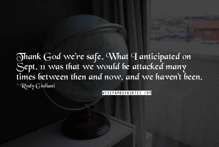 Rudy Giuliani Quotes: Thank God we're safe. What I anticipated on Sept. 11 was that we would be attacked many times between then and now, and we haven't been.
